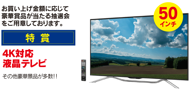 特賞　4K対応液晶テレビ　お買い上げ金額に応じて豪華賞品が当たる抽選会をご用意しております。その他豪華景品が多数！！