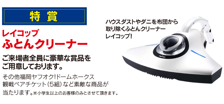 特賞　レイコップふとんクリーナーご来場者全員に豪華な賞品をご用意しております。その他福岡ヤフオク!ドームホークス　観戦ペアチケット（５組）など素敵な商品が当たります。※小学生以上のお客様のみとさせて頂きます。ハウスダストやダニを布団から取り除くふとんクリーナーレイコップ！