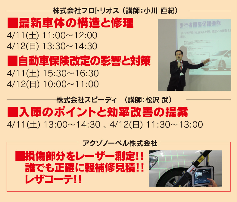 株式会社プロトリオス （講師：小川 直紀）■最新車体の構造と修理 4/11(土) 11:00～12:00、4/12(日) 13:30～14:30 ■自動車保険改定の影響と対策　4/11(土) 15:30～16:30、4/12(日) 10:00～11:00　株式会社スピーディ　（講師：松沢 武）■入庫のポイントと効率改善の提案　4/11(土) 13:00～14:30、4/12(日) 11:30～13:00　アクゾノーベル株式会社　■損傷部分をレーザー測定！！誰でも正確に軽補修積！！レザコーテ！！