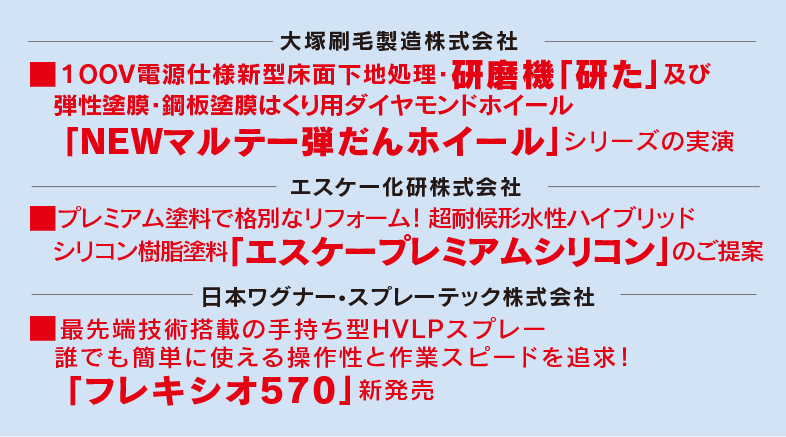 大塚刷毛製造株式会社 １００V電源仕様新型床面下地処理・研磨機「研た」及び弾性塗膜・鋼板塗膜はくり用ダイヤモンドホイール「NEWマルテー弾だんホイール」シリーズの実演・エスケー化研株式会社 プレミアム塗料で格別なリフォーム！ 超耐候形水性ハイブリッドシリコン樹脂塗料「エスケープレミアムシリコン」のご提案・日本ワグナー　スプレーテック株式会社　最先端技術搭載の手持ち型HVLPスプレー誰でも簡単に使える操作性と作業スピードを追求！「フレキシオ570」新発売